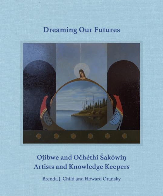 Dreaming our Futures: Ojibwe and Ochéthi Šakówiƞ Artists and Knowledge Keepers by Brenda J. Child & Howard Oransky