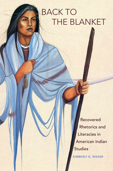Back to the Blanket: Recovered Rhetorics and Literacies in American Indian Studies by Kimberly G. Wieser