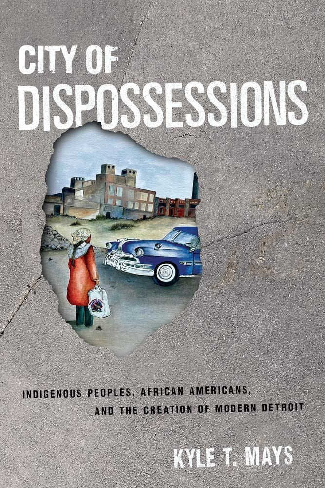 City of Dispossessions: Indigenous Peoples, African Americans, and the Creation of Modern Detroit by Kyle T. Mays