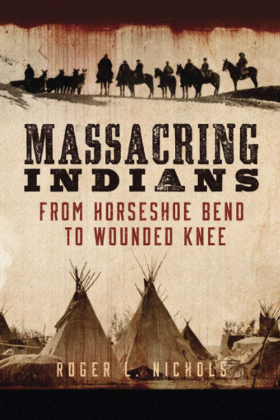 Massacring Indians: From Horseshoe Bend to Wounded Knee by Roger L. Nichols