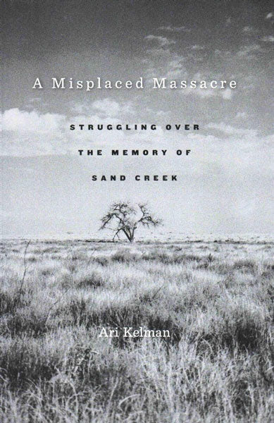 A Misplaced Massacre: Struggling Over the Memory of Sand Creek by Ari Kelman