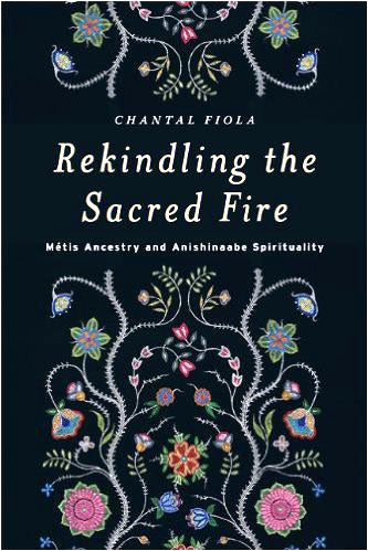 Rekindling the Sacred Fire: Métis Ancestry and Anishinaabe Spirituality by Chantal Fiola