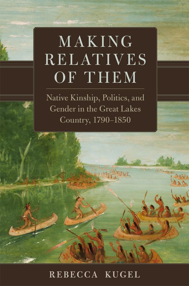Making Relatives of Them: Native Kinship, Politics, and Gender in the Great Lakes Country, 1790-1850 by Rebecca Kugel