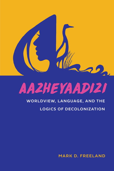 Aazheyaadizi: Worldview, Language, and the Logics of Decolonization by Mark Freeland
