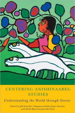 Centering Anishinaabeg Studies: Understanding the World Through Stories edited by Jill Doerfler, Niigaanwewidam James Sinclair, and Heidi Kiiwetinepinesiik Stark