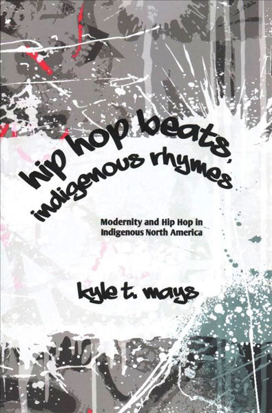 Hip Hop Beats, Indigenous Rhymes: Modernity and Hip Hop in Indigenous North America by Kyle T. Mays