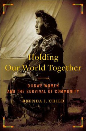 Holding Our World Together: Ojibwe Women and the Survival of Community by Brenda J. Child