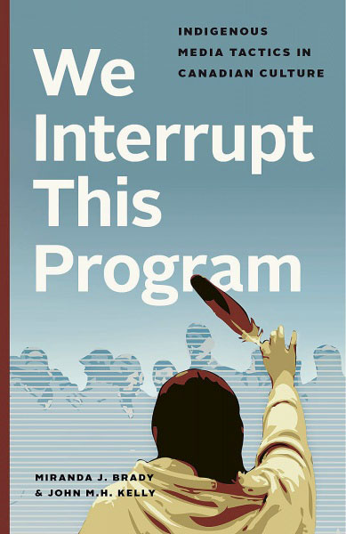 We Interrupt This Program: Indigenous Media Tactics in Canadian Culture by Miranda J. Brady & John M. H. Kelly