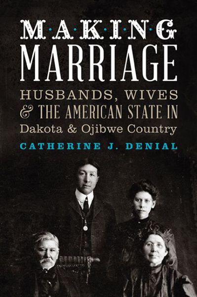 Making Marriage: Husbands, Wives, and the American State in Dakota and Ojibwe Country by Catherine Denial