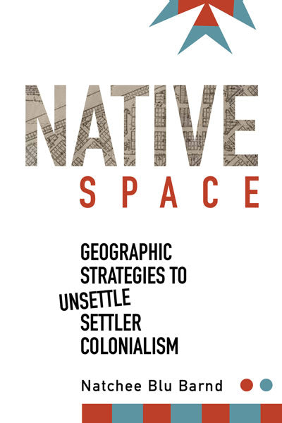 Native Space: Geographic Strategies to Unsettle Settler Colonialism by Natchee Blu Barnd