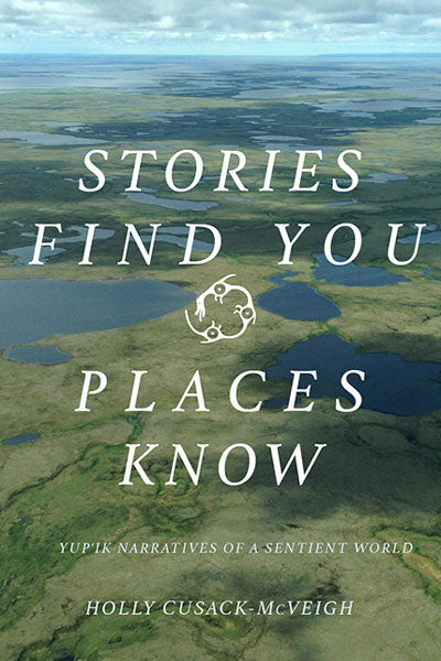 Stories Find You, Places Know: Yup'ik Narratives of a Sentient World by Holly Cusack-McVeigh